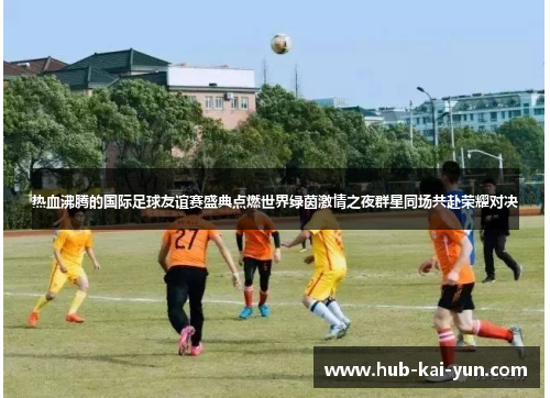 热血沸腾的国际足球友谊赛盛典点燃世界绿茵激情之夜群星同场共赴荣耀对决 热血沸腾的国际足球友谊赛盛典点燃世界绿茵激情之夜群星同场共赴荣耀对决