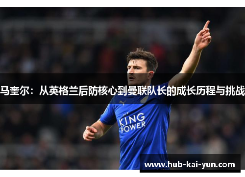 马奎尔:从英格兰后防核心到曼联队长的成长历程与挑战 马奎尔:从英格兰后防核心到曼联队长的成长历程与挑战