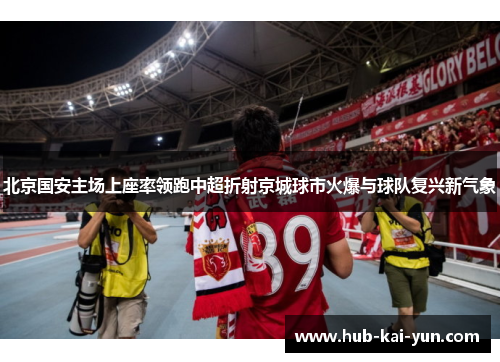 北京国安主场上座率领跑中超折射京城球市火爆与球队复兴新气象 北京国安主场上座率领跑中超折射京城球市火爆与球队复兴新气象